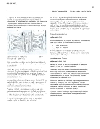SSBU7879-03
19
Sección de seguridad Precaución en caso de rayos
La explosión de un neumático es mucho más violento que un
reventón. La explosión puede propulsar el neumático, los
componentes del aro y del eje de la maquina tan lejos como 500 m
(1500 pies) o más. Tanto la fuerza de la explosión como los
escombros despedidos pueden causar dañas materiales, lesiones
personales o la muerte.
(A) Un mínimo de 15 m (50 pies) (B) Un
mínimo de 500 m (1500 pies)
No se acerque a un neumático caliente. Mantenga una distancia
mínima, como se muestra. Permanezca fuera del área sombreada
en la ilustración.
No use agua o calcio como lastre para los neumáticos. Se
recomienda el nitrógeno seco para el inflado de neumáticos. Si los
neumáticos se inflaron originalmente con aire, el nitrógeno es
todavía preferido para ajustar la presión. El nitrógeno se mezcla
correctamente con aire.
Los neumáticos inflados con nitrógeno reducen el potencial de una
explosión debido a que el nitrógeno no ayuda a la combustión. El
nitrógeno también impide la oxidación y el deterioro del caucho y
la corrosión de los componentes del aro.
Para evitar el inflado excesivo de los neumáticos, se precisan
equipos y capacitación adecuados para el inflado con nitrógeno.
Pueden ocurrir un reventón de un neumático o el fallo de un aro si
se utiliza el equipo incorrecto o si no se utiliza correctamente.
Al inflar un neumático, permanezca detrás de la banda de
rodadura y utilice un dispositivo auto adherente.
Dar servicio a los neumáticos y aros puede ser peligroso. Este
mantenimiento debe ser realizado únicamente por personal
capacitado que utilice las herramientas y procedimientos
apropiados. Si no se utilizan los procedimientos correctos para
darle servicio a los neumáticos y aros, los conjuntos pueden
reventar con fuerza explosiva. Estos reventones pueden causar
lesiones graves o mortales. Siga las instrucciones de su proveedor
de neumáticos.
Precaución en caso de rayos
Código SMCS: 7000
Cuando caen rayos en las cercanías de la máquina, el operador no
debe nunca intentar los siguientes procedimientos:
 Subir a la máquina.
 Bajar de la máquina.
Si usted está dentro del puesto del operador durante una
tormenta, quédese allí. Si está en el suelo durante una tormenta
eléctrica, aléjese de la máquina.
Antes de arrancar el motor
Código SMCS: 1000; 7000
La traba del bastidor de la dirección debe estar en la posición
DESBLOQUEADA para conducir la máquina.
Arranque el motor solo desde el compartimiento del operador.
Nunca haga cortocircuito entre los terminales del motor de
arranque o entre las baterías. Los cortocircuitos pueden anular el
sistema de arranque en neutral. Los cortocircuitos también
pueden dañar el sistema eléctrico.
Inspeccione el estado del cinturón de seguridad y de la tornillería
de montaje. Reemplace toda pieza desgastada o averiada.
Reemplace el cinturón de seguridad después de tres años de uso,
sin tener en cuenta su apariencia. No use una extensión de
cinturón de seguridad en un cinturón retráctil.
Ajustes el asiento de forma que se puedan mover por completo
los pedales mientras la espalda del operador esta contra el
respaldo del asiento.
 