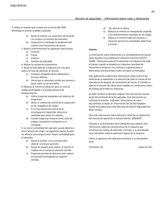SSBU7879-03
24
Sección de seguridad Información sobre ruido y vibraciones
4. Utilice un asiento que cumpla con la norma ISO 7096.
Mantenga el asiento cuidado y ajustado.
a) Ajuste el asiento y la suspensión de acuerdo
con el peso y el tamaño del operador.
b) Inspeccione y mantenga la suspensión del
asiento y los mecanismos de ajuste.
5. Realice uniformemente las siguientes operaciones.
a) Conducir
b) Frenar
c) Acelerar
d) Cambiar de velocidad
6. Mueva los accesorios suavemente
7. Ajuste la velocidad de la máquina y la ruta para
reducir el nivel de vibración al mínimo.
a) Conduzca alrededor de los obstáculos y
terrenos difíciles.
b) Disminuya la velocidad cuando sea necesario
pasar sobre un terreno difícil.
8. Reduzca al mínimo la vibración para un ciclo de
trabajo prolongado o una larga distancia de
desplazamiento.
a) Utilice maquinas equipadas con sistemas de
suspensión.
b) Utilice el sistema de control de la suspensión
en los cargadores de ruedas.
c) Si no hay sistema de control de la
amortiguación disponible, reduzca la
velocidad para evitar los rebotes.
d) Cuando tenga que moverse entre sitios de
trabajo, transporte la maquina en un
remolque.
9. La menor comodidad del operador puede deberse a
otros factores de riesgo. Las siguientes pautas pueden
ser eficaces para proporcionar mayor comodidad para
el operador:
a) Ajuste el asiento y los controles para
obtener una buena posición.
b) Ajuste los espejos para reducir al mínimo el
trabajo con el cuerpo en posición torcida.
c) Programe paradas de descanso para reducir
los periodos prolongados en posición
sentada.
d) No salte de la cabina.
e) Reduzca al mínimo la manipulación repetida
y los levantamientos repetidos de las cargas.
f) Reduzca al mínimo todos los choques e
impactos durante las actividades deportivas
y ociosas.
Fuentes
La información sobre vibraciones y el procedimiento de cálculo
están basados en la publicación vibración mecánica ISO/TR
25398 – Pauta para evaluar la exposición a la vibración de todo
el cuerpo cuando se desplaza en máquinas operadas de
movimiento de tierras. Los institutos, organizaciones y
fabricantes internacionales miden los datos armonizados.
Esta publicación proporciona información sobre la forma de
determinar la exposición a la vibración de todo el cuerpo de los
operadores de equipos de movimiento de tierras. El método se
basa en la emisión de vibraciones medidas en condiciones reales
de trabajo para todas las máquinas.
Se debe verificar la directiva original. Este documento resume
parte del contenido de la ley aplicable. Este documento no
sustituye las fuentes originales. Otras partes de estos
documentos se basan en información del United Kingdom
Health And Safety Executive (Decreto De Salud Y Seguridad Del
Reino Unido).
Para más información sobre vibración, refiérase al suplemento
del manual de operación y mantenimiento, SEBU8257.
Consulte a su distribuidor local Caterpillar para obtener más
información sobre las características de la máquina que
minimizan los niveles de vibración. Consulte a su distribuidor
local Caterpillar sobre la operación segura de la máquina.
Utilice el siguiente sitio web para encontrar a su distribuidor
local:
Caterpillar, inc. www.cat.com
 
