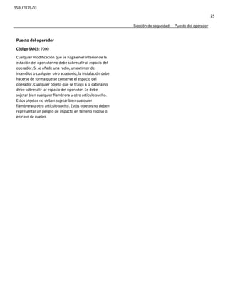 SSBU7879-03
25
Sección de seguridad Puesto del operador
Puesto del operador
Código SMCS: 7000
Cualquier modificación que se haga en el interior de la
estación del operador no debe sobresalir al espacio del
operador. Si se añade una radio, un extintor de
incendios o cualquier otro accesorio, la instalación debe
hacerse de forma que se conserve el espacio del
operador. Cualquier objeto que se traiga a la cabina no
debe sobresalir al espacio del operador. Se debe
sujetar bien cualquier fiambrera u otro artículo suelto.
Estos objetos no deben sujetar bien cualquier
fiambrera u otro artículo suelto. Estos objetos no deben
representar un peligro de impacto en terreno rocoso o
en caso de vuelco.
 