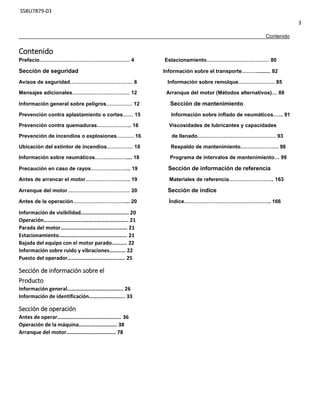 SSBU7879-03
3
Contenido
Contenido
Prefacio……………………………………………. 4 Estacionamiento……………………………… 80
Sección de seguridad Información sobre el transporte………......... 82
Avisos de seguridad……………………………… 6 Información sobre remolque………………… 85
Mensajes adicionales…………………………… 12 Arranque del motor (Métodos alternativos)… 88
Información general sobre peligros…………… 12 Sección de mantenimiento
Prevención contra aplastamiento o cortes…… 15 Información sobre inflado de neumáticos…... 91
Prevención contra quemaduras……………….. 16 Viscosidades de lubricantes y capacidades
Prevención de incendios o explosiones………. 16 de llenado……………………………………… 93
Ubicación del extintor de incendios…………… 18 Respaldo de mantenimiento…………………. 98
Información sobre neumáticos……………….... 18 Programa de intervalos de mantenimiento… 99
Precaución en caso de rayos………………….. 19 Sección de información de referencia
Antes de arrancar el motor…………………….. 19 Materiales de referencia…………………….. 163
Arranque del motor……………………………… 20 Sección de índice
Antes de la operación…………………………... 20 Índice………………………………………….. 166
Información de visibilidad…………………….………. 20
Operación………………………………………………..…… 21
Parada del motor………………………………….……… 21
Estacionamiento…………………………….……………. 21
Bajada del equipo con el motor parado……….. 22
Información sobre ruido y vibraciones………… 22
Puesto del operador……………………………….….. 25
Sección de información sobre el
Producto
Información general………………………………….. 26
Información de identificación……..……………... 33
Sección de operación
Antes de operar…………………………….…………. 36
Operación de la máquina………………………. 38
Arranque del motor……………………………... 78
 