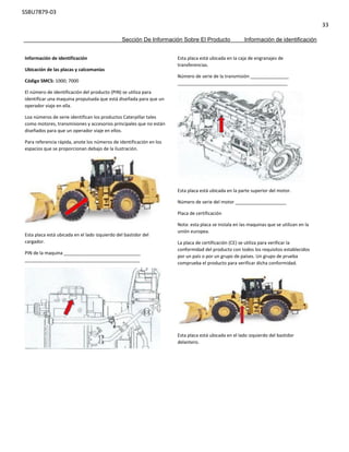 SSBU7879-03
33
Sección De Información Sobre El Producto Información de identificación
Información de identificación
Ubicación de las placas y calcomanías
Código SMCS: 1000; 7000
El número de identificación del producto (PIN) se utiliza para
identificar una maquina propulsada que está diseñada para que un
operador viaje en ella.
Loa números de serie identifican los productos Caterpillar tales
como motores, transmisiones y accesorios principales que no están
diseñados para que un operador viaje en ellos.
Para referencia rápida, anote los números de identificación en los
espacios que se proporcionan debajo de la ilustración.
Esta placa está ubicada en el lado izquierdo del bastidor del
cargador.
PIN de la maquina ______________________________
_____________________________________________
Esta placa está ubicada en la caja de engranajes de
transferencias.
Número de serie de la transmisión _______________
___________________________________________
Esta placa está ubicada en la parte superior del motor.
Número de serie del motor ____________________
Placa de certificación
Nota: esta placa se instala en las maquinas que se utilizan en la
unión europea.
La placa de certificación (CE) se utiliza para verificar la
conformidad del producto con todos los requisitos establecidos
por un país o por un grupo de países. Un grupo de prueba
comprueba el producto para verificar dicha conformidad.
Esta placa está ubicada en el lado izquierdo del bastidor
delantero.
 