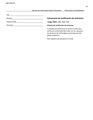 SSBU7879-03
34
Sección De Información Sobre El Producto Información de identificación
PIN _________________________________________
Modelo _____________________________________
Potencia (kW) ________________________________
Peso (kg) ____________________________________
Calcomanía de certificación de emisiones
Código SMCS: 1000; 7000; 7405
Etiqueta de certificación de emisiones
La etiqueta de certificación (si tiene) se utiliza para
verificar la conformidad del motor con los requisitos
de emisiones de la EPA (Agencia de Protección del
Medio Ambiente).
Esta etiqueta está ubicada en el motor.
 