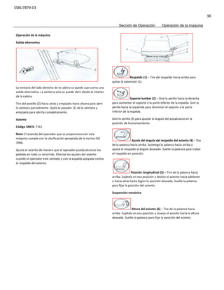 SSBU7879-03
38
Sección de Operación Operación de la maquina
Operación de la máquina
Salida alternativa
La ventana del lado derecho de la cabina se puede usar como una
salida alternativa. La ventana solo se puede abrir desde el interior
de la cabina.
Tire del pestillo (2) hacia atrás y empújelo hacia afuera para abrir
la ventana parcialmente. Quite el pasador (1) de la ventana y
empújela para abrirla completamente.
Asiento
Código SMCS: 7312
Nota: El asiendo del operador que se proporciona con esta
máquina cumple con la clasificación apropiada de la norma ISO
7096.
Ajuste el asiento de manera que el operador pueda alcanzar los
pedales en todo su recorrido. Efectúe los ajustes del asiento
cuando el operador este sentado y con la espalda apoyada contra
el respaldo del asiento.
Respaldo (1) – Tire del respaldo hacia arriba para
quitar la extensión (1).
Soporte lumbar (2) – Gire la perilla hacia la derecha
para aumentar el soporte a la parte inferior de la espalda. Gire la
perilla hacia la izquierda para disminuir el soporte a la parte
inferior de la espalda.
Gire la perilla (3) para ajustar el ángulo del posabrazos en la
posición de funcionamiento.
Ajuste del ángulo del respaldo del asiento (4) - Tire
de la palanca hacia arriba. Sostenga la palanca hacia arriba y
ajuste el respaldo al ángulo deseado. Suelte la palanca para trabar
el respaldo en posición.
Posición longitudinal (5) – Tire de la palanca hacia
arriba. Sujétela en esa posición y deslice el asiento hacia adelante
o hacia atrás hasta lograr la posición deseada. Suelte la palanca
para fijar la posición del asiento.
Suspensión mecánica
Altura del asiento (6) – Tire de la palanca hacia
arriba. Sujétela en esa posición y mueva el asiento hacia la altura
deseada. Suelte la palanca para fijar la posición del asiento.
 