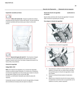 SSBU7879-03
39
Sección de Operación Operación de la maquina
Suspensión neumática (si tiene)
Altura del asiento (6) – Empuje la perilla de la válvula
neumática (6) para levantar la altura del asiento. Tire de la perilla de
la válvula neumática (6) hacia afuera para reducir la altura del
asiento.
Ajuste del ángulo del cojín (7) – Para levantar el ángulo
del asiento, tire de la parte delantera del asiento hacia arriba y
empuje el asiento hacia atrás. Para bajar el ángulo del asiento, tire
hacia arriba y hacia delante.
Cinturón de seguridad
Código SMCS: 7327
Nota: Esta máquina fue equipada con un cinturón de seguridad
cuando se embarcó desde Caterpillar. En la fecha de su instalación,
el cinturón de seguridad y las instrucciones para instalar el cinturón
de seguridad cumplían con las normas SAE J386.
Consulte a su distribuidor Caterpillar para todas las piezas de
repuesto.
Compruebe siempre el estado del cinturón de seguridad y el estado
de la tornillería de montaje antes de operar la máquina.
Ajuste del cinturón de seguridad cuando éste no
es retráctil
Ajuste ambos extremos del cinturón de seguridad. El cinturón
debe mantenerse ajustado pero cómodo.
Para alargar el cinturón de seguridad
1. Desabróchese el cinturón de seguridad.
2. Para eliminar la comba en el bucle exterior (1), gire la
hebilla (2). Al hacer esto, se suelta la barra de traba.
Esto permite pasar el cinturón de seguridad a través
de la hebilla.
3. Elimine la comba del bucle exterior tirando de la
hebilla.
4. Afloje la otra mitad del cinturón de la misma manera.
Si al abrochar el cinturón este no se ajusta bien con la
hebilla en el centro, vuelva a ajustarlo.
 