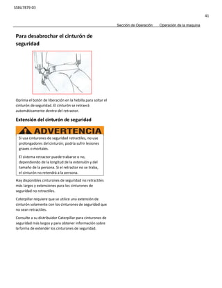 SSBU7879-03
41
Sección de Operación Operación de la maquina
Para desabrochar el cinturón de
seguridad
Oprima el botón de liberación en la hebilla para soltar el
cinturón de seguridad. El cinturón se retraerá
automáticamente dentro del retractor.
Extensión del cinturón de seguridad
Hay disponibles cinturones de seguridad no retractiles
más largos y extensiones para los cinturones de
seguridad no retractiles.
Caterpillar requiere que se utilice una extensión de
cinturón solamente con los cinturones de seguridad que
no sean retractiles.
Consulte a su distribuidor Caterpillar para cinturones de
seguridad más largos y para obtener información sobre
la forma de extender los cinturones de seguridad.
Si usa cinturones de seguridad retractiles, no use
prolongadores del cinturón; podría sufrir lesiones
graves o mortales.
El sistema retractor puede trabarse o no,
dependiendo de la longitud de la extensión y del
tamaño de la persona. Si el retractor no se traba,
el cinturón no retendrá a la persona.
 