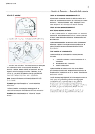 SSBU7879-03
45
Sección de Operación Operación de la maquina
Control de inclinación del volante de dirección (5)
Para ajustar la columna de la dirección, tire hacia arriba de la
palanca de inclinación de la columna de la dirección (5) y mueva
la columna a la posición deseada. Suelte la palanca (5) para
trabar la columna de la dirección en la posición deseada.
Control del freno de servicio (pedales) (6)
Pedal derecho del freno de servicio
Se utiliza el pedal derecho del freno de servicio para disminuirla
velocidad de desplazamiento de la maquina cuando el operador
no desea que el cambio descendente de la transmisión ocurra
agresivamente.
El pedal derecho del freno de servicio se utiliza normalmente
para frenar cuando el control de cambios automáticos de la
transmisión está realizando adecuadamente los cambios
descendentes.
Pedal izquierdo del freno de servicio
El pedal izquierdo del freno de servicio proporciona tres
funciones:
 Cambios descendentes automáticos agresivos de la
transmisión
 Neutralización de la transmisión
 Frenado convencional
El pedal izquierdo del freno se utiliza para iniciar cambios
descendentes automáticos de la transmisión a velocidades de
desplazamiento más altas que las de los cambios descendentes
automáticos estándar.
Cuando se pisa el pedal izquierdo del freno de servicio hasta un
cierto punto, los cambios descendentes automáticos y la
neutralización de la transmisión ocurren para todas las
posiciones del interruptor de cambios automáticos y la
neutralización de la transmisión evitan el desgaste en los frenos
de servicio, los ejes y los componentes del tren de fuerza.
Utilice el pedal izquierdo del freno para la mayoría de las
condiciones cuando esté disponible la tracción adecuada.
Selección de velocidad
La velocidad de la maquina se mostrará en el tablero delantero.
La velocidad de la maquina se selecciona utilizando el interruptor
(4D) que está ubicado en el lado izquierdo del volante de
dirección. Presione la parte superior del interruptor (4D) para
aumentar la velocidad de la transmisión. Presione la parte
inferior del interruptor (4D) para disminuir la velocidad de la
transmisión. La transmisión tiene cuatro velocidades.
Nota: la transmisión puede cambiar automáticamente o de
forma manual.
Referencia: vea más información en “control de cambios
automáticos”.
También se pueden hacer cambios descendentes de la
transmisión utilizando el pedal izquierdo del freno de servicio”.
Referencia: vea más información en “control del freno de
servicio”.
 