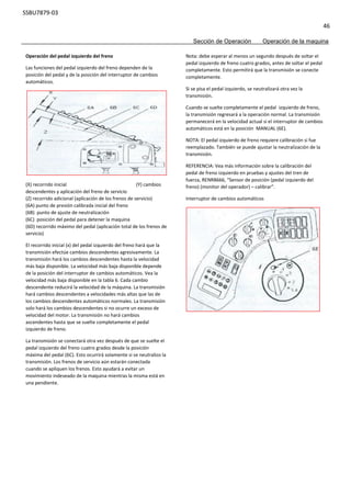 SSBU7879-03
46
Sección de Operación Operación de la maquina
Nota: debe esperar al menos un segundo después de soltar el
pedal izquierdo de freno cuatro grados, antes de soltar el pedal
completamente. Esto permitirá que la transmisión se conecte
completamente.
Si se pisa el pedal izquierdo, se neutralizará otra vez la
transmisión.
Cuando se suelte completamente el pedal izquierdo de freno,
la transmisión regresará a la operación normal. La transmisión
permanecerá en la velocidad actual si el interruptor de cambios
automáticos está en la posición MANUAL (6E).
NOTA: El pedal izquierdo de freno requiere calibración si fue
reemplazado. También se puede ajustar la neutralización de la
transmisión.
REFERENCIA: Vea más información sobre la calibración del
pedal de freno izquierdo en pruebas y ajustes del tren de
fuerza, RENR8666, “Sensor de posición (pedal izquierdo del
freno) (monitor del operador) – calibrar”.
Interruptor de cambios automáticos
Operación del pedal izquierdo del freno
Las funciones del pedal izquierdo del freno dependen de la
posición del pedal y de la posición del interruptor de cambios
automáticos.
(X) recorrido inicial (Y) cambios
descendentes y aplicación del freno de servicio
(Z) recorrido adicional (aplicación de los frenos de servicio)
(6A) punto de presión calibrada inicial del freno
(6B) punto de ajuste de neutralización
(6C) posición del pedal para detener la maquina
(6D) recorrido máximo del pedal (aplicación total de los frenos de
servicio)
El recorrido inicial (x) del pedal izquierdo del freno hará que la
transmisión efectúe cambios descendentes agresivamente. La
transmisión hará los cambios descendentes hasta la velocidad
más baja disponible. La velocidad más baja disponible depende
de la posición del interruptor de cambios automáticos. Vea la
velocidad más baja disponible en la tabla 6. Cada cambio
descendente reducirá la velocidad de la máquina. La transmisión
hará cambios descendentes a velocidades más altas que las de
los cambios descendentes automáticos normales. La transmisión
solo hará los cambios descendentes si no ocurre un exceso de
velocidad del motor. La transmisión no hará cambios
ascendentes hasta que se suelte completamente el pedal
izquierdo de freno.
La transmisión se conectará otra vez después de que se suelte el
pedal izquierdo del freno cuatro grados desde la posición
máxima del pedal (6C). Esto ocurrirá solamente si se neutralizo la
transmisión. Los frenos de servicio aún estarán conectada
cuando se apliquen los frenos. Esto ayudará a evitar un
movimiento indeseado de la maquina mientras la misma está en
una pendiente.
 