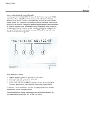 SSBU7879-03
5
Prefacio
Número de identificación de producto Caterpillar
A partir del primer trimestre del 2001, el número de identificación de producto (PIN) de
Caterpillar cambiara de 8 a 17 caracteres. Para hacer más uniforme el método de
identificación de equipos, Caterpillar y otros fabricantes de equipo de construcción han
tomado medidas para cumplir con la versión más reciente de la norma de numeración de
identificación de productos. Los números de identificación de producto para maquinas que
no se operan en carreteras son definidos por la norma ISO 10261. El nuevo formato PIN
corresponderá a todas las máquinas y grupos electrógenos Caterpillar. Las placas y los
caracteres PIN estampados en el bastidor mostraran el PIN de 17 caracteres. El nuevo
formato tendrá la apariencia siguiente:
Significado de los caracteres:
1. código de fabricante mundial de Caterpillar. (1-3 caracteres)
2. sección descriptor de la maquina (4-8 caracteres)
3. carácter de verificación (9 caracteres)
4. sección indicar de la maquina (MIS) o número de secuencia de producto (10-17
caracteres). Anteriormente, estos caracteres constituían el número de serie.
Las máquinas y grupos electrógenos productos antes del primer semestre del 2001
mantendrán su formato PIN de 8 caracteres.
Los componentes como motores, transmisiones, ejes, herramientas de trabajo, etc.,
continuaran usando un número de serie (S/N) de 8 caracteres.
 
