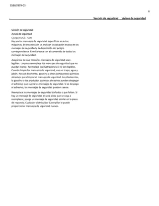 SSBU7879-03
6
. Sección de seguridad Avisos de seguridad
Sección de seguridad
Avisos de seguridad
Código SMCS: 7000
Hay varios mensajes de seguridad específicos en estas
máquinas. En esta sección se analizan la ubicación exacta de los
mensajes de seguridad y la descripción del peligro
correspondiente. Familiarícese con el contenido de todos los
mensajes de seguridad.
Asegúrese de que todos los mensajes de seguridad sean
legibles. Limpie o reemplace los mensajes de seguridad que no
puedan leerse. Reemplace las ilustraciones si no son legibles.
Cuando limpie los mensajes de seguridad, use un trapo, agua y
jabón. No use disolvente, gasolina u otros compuestos químicos
abrasivos para limpiar el mensaje de seguridad. Los disolventes,
la gasolina o los productos químicos abrasivos pueden despegar
el adhesivo que sujeta los mensajes de seguridad. Si se despega
el adhesivo, los mensajes de seguridad pueden caerse.
Reemplace los mensajes de seguridad dañados o que falten. Si
hay un mensaje de seguridad en una pieza que se vaya a
reemplazar, ponga un mensaje de seguridad similar en la pieza
de repuesto. Cualquier distribuidor Caterpillar le puede
proporcionar mensajes de seguridad nuevos.
 