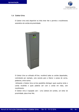 Apresentação
Manual de Instruções Catracas Inner e Coletor Urna - Rev 10 - 19/12/2016 PG - 16 -
1.6 Coletor Urna
O Coletor Urna está disponível na linha Inner Net e permite o recolhimento
automático de cartões de proximidade.
O Coletor Urna se utilizado off-line, recolherá todos os cartões depositados,
controlando por exemplo, uma cancela para a liberar o acesso de carros,
pedestres, entre outros.
Utilizando o Coletor Urna on-line possibilita distinguir quais usuários terão o
cartão recolhido e quais poderão sair com o cartão em mãos, sem
recolhimento.
O Coletor Urna é equipado com : urna coletora de cartões, um leitor de
proximidade, placa Inner Net.
 