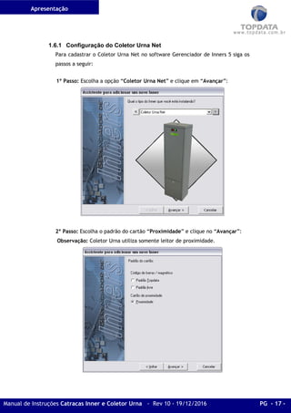 Apresentação
Manual de Instruções Catracas Inner e Coletor Urna - Rev 10 - 19/12/2016 PG - 17 -
1.6.1 Configuração do Coletor Urna Net
Para cadastrar o Coletor Urna Net no software Gerenciador de Inners 5 siga os
passos a seguir:
1º Passo: Escolha a opção “Coletor Urna Net” e clique em “Avançar”:
2º Passo: Escolha o padrão do cartão “Proximidade” e clique no “Avançar”:
Observação: Coletor Urna utiliza somente leitor de proximidade.
 