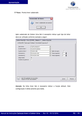 Apresentação
Manual de Instruções Catracas Inner e Coletor Urna - Rev 10 - 19/12/2016 PG - 19 -
5º Passo: Pronto Inner cadastrado:
Após cadastrado do Coletor Urna Net é necessário indicar qual tipo de leitor
deve ser utilizado conforme exemplo a seguir:
Atenção: Na linha Inner Net é necessário indicar a função default. Está
configuração é válida somente para Saída.
 
