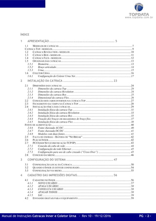 Manual de Instruções Catracas Inner e Coletor Urna - Rev 10 - 19/12/2016 PG - 2 -
ÍNDICE
1 APRESENTAÇÃO ............................................................. 5
1.1 MODELOS DE CATRACAS ...............................................................................................................7
CATRACA TOP - MODELOS.........................................................................................................................9
1.2 CATRACA REVOLUTION - MODELOS ............................................................................................10
1.3 CATRACA BOX - MODELOS..........................................................................................................11
1.4 CATRACA FLEX - MODELOS.........................................................................................................12
1.5 OPCIONAIS DAS CATRACAS..........................................................................................................13
1.5.1 Biometria ............................................................................................................................13
1.5.2 Braço articulado.................................................................................................................14
1.5.3 Urna....................................................................................................................................15
1.6 COLETOR URNA ..........................................................................................................................16
1.6.1 Configuração do Coletor Urna Net....................................................................................17
2 INSTALAÇÃO DA CATRACA ...............................................23
2.1 DIMENSÕES DAS CATRACAS ........................................................................................................24
2.1.1 Dimensões da catraca Top .................................................................................................24
2.1.2 Dimensões da catraca Revolution ......................................................................................24
2.1.3 Dimensões da catraca Box .................................................................................................25
2.1.4 Dimensional da catraca Flex..............................................................................................26
2.2 CONEXÃO DOS CABOS INTERNOS NA CATRACA TOP ....................................................................27
2.3 FECHAMENTO DA TAMPA NA CATRACA TOP ...............................................................................28
2.4 INSTALAÇÃO FÍSICA DAS CATRACAS............................................................................................29
2.4.1 Instalação física da catraca Top ........................................................................................31
2.4.2 Instalação física da catraca Revolution .............................................................................33
2.4.3 Instalação física da catraca Box ........................................................................................35
2.4.4 Fixação dos braços em mecanismos de braço fixo.............................................................37
2.4.5 Instalação física da catraca Flex .......................................................................................38
FONTE DE ALIMENTAÇÃO ........................................................................................................................40
2.4.6 Fonte chaveada AC/DC......................................................................................................40
2.4.7 Fonte chaveada DC/DC .....................................................................................................41
2.4.8 Modelos com duas fontes....................................................................................................41
2.5 FALTA DE ENERGIA – BATERIA DE “NO BREAK”.........................................................................42
2.6 PLACAS INNER.............................................................................................................................42
2.7 PCI INNER NET (COMUNICAÇÃO TCP/IP) ...................................................................................43
2.7.1 Conexão do cabo de rede ...................................................................................................44
2.7.2 Configuração da rede Ethernet ..........................................................................................45
2.7.3 Configuração para uso de cabo cruzado (“Cross Over”) .................................................45
2.8 CONEXÃO DA SIRENE...................................................................................................................46
3 CONFIGURAÇÃO DO SISTEMA ............................................47
3.1 CONFIGURAÇÃO LOCAL DA CATRACA.........................................................................................50
3.2 QUANDO O INNER JÁ ESTIVER CONFIGURADO..............................................................................54
3.3 CONFIGURAÇÃO VIA MICRO.........................................................................................................55
4 CADASTRO DAS IMPRESSÕES DIGITAIS..................................56
4.1 CADASTRO NO INNER ..................................................................................................................56
4.1.1 NOVO USUÁRIO:..............................................................................................................57
4.1.2 APAGA USUÁRIO: ............................................................................................................58
4.1.3 CONSULTA USUÁRIO:.....................................................................................................58
4.1.4 APAGAR TODOS:..............................................................................................................58
4.1.5 SAI:.....................................................................................................................................59
4.2 ENVIANDO DIGITAIS PARA O EQUIPAMENTO ................................................................................59
 
