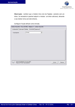 Apresentação
Manual de Instruções Catracas Inner e Coletor Urna - Rev 10 - 19/12/2016 PG - 21 -
Observação: Lembrar que o Coletor Urna vem da Topdata somente com um
leitor. Se necessário é possível adquirir e instalar um leitor adicional, deixando
o seu Coletor Urna com dois leitores.
Configurar função default como entrada.
 