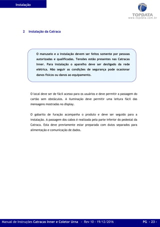 Instalação
Manual de Instruções Catracas Inner e Coletor Urna - Rev 10 - 19/12/2016 PG - 23 -
2 Instalação da Catraca
O local deve ser de fácil acesso para os usuários e deve permitir a passagem do
cartão sem obstáculos. A iluminação deve permitir uma leitura fácil das
mensagens mostradas no display.
O gabarito de furação acompanha o produto e deve ser seguido para a
instalação. A passagem dos cabos é realizada pela parte inferior do pedestal da
Catraca. Esta deve previamente estar preparada com dutos separados para
alimentação e comunicação de dados.
O manuseio e a instalação devem ser feitos somente por pessoas
autorizadas e qualificadas. Tensões estão presentes nas Catracas
Inner. Para instalação o aparelho deve ser desligado da rede
elétrica. Não seguir as condições de segurança pode ocasionar
danos físicos ou danos ao equipamento.
 