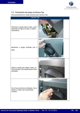 Instalação
Manual de Instruções Catracas Inner e Coletor Urna - Rev 10 - 19/12/2016 PG - 28 -
2.3 Fechamento da tampa na Catraca Top
Este procedimento é válido somente para Catraca Top.
Catraca Top
Posicione a tampa sobre a base, como
mostrado na figura ao lado, e abaixe
lentamente.
Mantenha a tampa alinhada com a
base.
Abaixe a tampa ate chegar a base, os
furos da base e da tampa devem estar
alinhados.
Se os furos estiverem alinhados, fixe a
tampa e a base com os parafusos
inclusos.
 