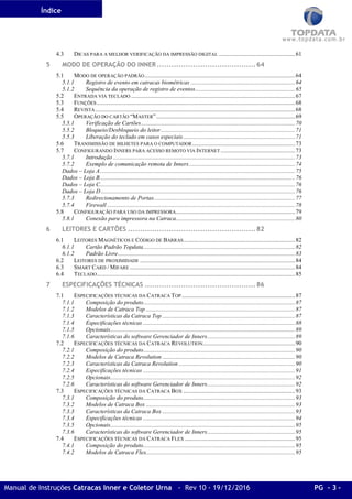 Índice
Manual de Instruções Catracas Inner e Coletor Urna - Rev 10 - 19/12/2016 PG - 3 -
4.3 DICAS PARA A MELHOR VERIFICAÇÃO DA IMPRESSÃO DIGITAL ...................................................61
5 MODO DE OPERAÇÃO DO INNER.........................................64
5.1 MODO DE OPERAÇÃO PADRÃO.....................................................................................................64
5.1.1 Registro de evento em catracas biométricas ......................................................................64
5.1.2 Sequência da operação de registro de eventos...................................................................65
5.2 ENTRADA VIA TECLADO ..............................................................................................................67
5.3 FUNÇÕES.....................................................................................................................................68
5.4 REVISTA......................................................................................................................................68
5.5 OPERAÇÃO DO CARTÃO “MASTER”.............................................................................................69
5.5.1 Verificação de Cartões .......................................................................................................70
5.5.2 Bloqueio/Desbloqueio do leitor..........................................................................................71
5.5.3 Liberação do teclado em casos especiais...........................................................................71
5.6 TRANSMISSÃO DE BILHETES PARA O COMPUTADOR.....................................................................73
5.7 CONFIGURANDO INNERS PARA ACESSO REMOTO VIA INTERNET ..................................................73
5.7.1 Introdução ..........................................................................................................................73
5.7.2 Exemplo de comunicação remota de Inners.......................................................................74
Dados – Loja A...................................................................................................................................75
Dados – Loja B...................................................................................................................................76
Dados – Loja C...................................................................................................................................76
Dados – Loja D ..................................................................................................................................76
5.7.3 Redirecionamento de Portas...............................................................................................77
5.7.4 Firewall ..............................................................................................................................78
5.8 CONFIGURAÇÃO PARA USO DA IMPRESSORA................................................................................79
5.8.1 Conexão para impressora na Catraca................................................................................80
6 LEITORES E CARTÕES .....................................................82
6.1 LEITORES MAGNÉTICOS E CÓDIGO DE BARRAS...........................................................................82
6.1.1 Cartão Padrão Topdata......................................................................................................82
6.1.2 Padrão Livre.......................................................................................................................83
6.2 LEITORES DE PROXIMIDADE ........................................................................................................84
6.3 SMART CARD / MIFARE ...............................................................................................................84
6.4 TECLADO.....................................................................................................................................85
7 ESPECIFICAÇÕES TÉCNICAS ..............................................86
7.1 ESPECIFICAÇÕES TÉCNICAS DA CATRACA TOP ............................................................................87
7.1.1 Composição do produto......................................................................................................87
7.1.2 Modelos de Catraca Top ....................................................................................................87
7.1.3 Características da Catraca Top .........................................................................................87
7.1.4 Especificações técnicas ......................................................................................................88
7.1.5 Opcionais............................................................................................................................89
7.1.6 Características do software Gerenciador de Inners...........................................................89
7.2 ESPECIFICAÇÕES TÉCNICAS DA CATRACA REVOLUTION..............................................................90
7.2.1 Composição do produto......................................................................................................90
7.2.2 Modelos de Catraca Revolution .........................................................................................90
7.2.3 Características da Catraca Revolution ..............................................................................90
7.2.4 Especificações técnicas ......................................................................................................91
7.2.5 Opcionais............................................................................................................................92
7.2.6 Características do software Gerenciador de Inners...........................................................92
7.3 ESPECIFICAÇÕES TÉCNICAS DA CATRACA BOX ...........................................................................93
7.3.1 Composição do produto......................................................................................................93
7.3.2 Modelos de Catraca Box ....................................................................................................93
7.3.3 Características da Catraca Box .........................................................................................93
7.3.4 Especificações técnicas ......................................................................................................94
7.3.5 Opcionais............................................................................................................................95
7.3.6 Características do software Gerenciador de Inners...........................................................95
7.4 ESPECIFICAÇÕES TÉCNICAS DA CATRACA FLEX ..........................................................................95
7.4.1 Composição do produto......................................................................................................95
7.4.2 Modelos de Catraca Flex....................................................................................................95
 