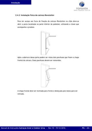 Instalação
Manual de Instruções Catracas Inner e Coletor Urna - Rev 10 - 19/12/2016 PG - 33 -
2.4.2 Instalação física da catraca Revolution
Para ter acesso aos furos de fixação da catraca Revolution no chão deve-se
abrir a porta localizada na parte inferior do pedestal, utilizando a chave que
acompanha o produto.
Após a abertura dessa porta podem ser vistos dois parafusos que fixam a chapa
frontal da catraca. Esses parafusos devem ser removidos.
A chapa frontal deve ser inclinada para frente e deslocada para baixo para ser
retirada.
 
