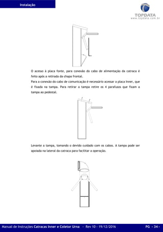 Instalação
Manual de Instruções Catracas Inner e Coletor Urna - Rev 10 - 19/12/2016 PG - 34 -
O acesso à placa fonte, para conexão do cabo de alimentação da catraca é
feito após a retirada da chapa frontal.
Para a conexão do cabo de comunicação é necessário acessar a placa Inner, que
é fixada na tampa. Para retirar a tampa retire os 4 parafusos que fixam a
tampa ao pedestal.
Levante a tampa, tomando o devido cuidado com os cabos. A tampa pode ser
apoiada na lateral da catraca para facilitar a operação.
 