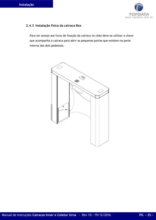 Instalação
Manual de Instruções Catracas Inner e Coletor Urna - Rev 10 - 19/12/2016 PG - 35 -
2.4.3 Instalação física da catraca Box
Para ter acesso aos furos de fixação da catraca no chão deve-se utilizar a chave
que acompanha a catraca para abrir as pequenas portas que existem na parte
interna dos dois pedestais.
 