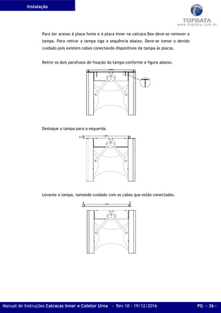 Instalação
Manual de Instruções Catracas Inner e Coletor Urna - Rev 10 - 19/12/2016 PG - 36 -
Para ter acesso à placa fonte e à placa Inner na catraca Box deve-se remover a
tampa. Para retirar a tampa siga a sequência abaixo. Deve-se tomar o devido
cuidado pois existem cabos conectando dispositivos da tampa às placas.
Retire os dois parafusos de fixação da tampa conforme a figura abaixo.
Desloque a tampa para a esquerda.
Levante a tampa, tomando cuidado com os cabos que estão conectados.
 