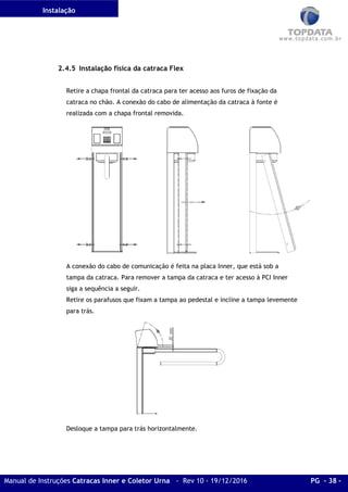 Instalação
Manual de Instruções Catracas Inner e Coletor Urna - Rev 10 - 19/12/2016 PG - 38 -
2.4.5 Instalação física da catraca Flex
Retire a chapa frontal da catraca para ter acesso aos furos de fixação da
catraca no chão. A conexão do cabo de alimentação da catraca à fonte é
realizada com a chapa frontal removida.
A conexão do cabo de comunicação é feita na placa Inner, que está sob a
tampa da catraca. Para remover a tampa da catraca e ter acesso à PCI Inner
siga a sequência a seguir.
Retire os parafusos que fixam a tampa ao pedestal e incline a tampa levemente
para trás.
Desloque a tampa para trás horizontalmente.
 