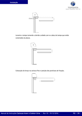 Instalação
Manual de Instruções Catracas Inner e Coletor Urna - Rev 10 - 19/12/2016 PG - 39 -
Levante a tampa tomando o devido cuidado com os cabos da tampa que estão
conectados às placas.
Colocação do braço na catraca Flex e posição dos parafusos de fixação.
 