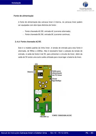 Instalação
Manual de Instruções Catracas Inner e Coletor Urna - Rev 10 - 19/12/2016 PG - 40 -
Fonte de alimentação
A fonte de alimentação das catracas Inner é interna. As catracas Inner podem
ser equipadas com dois tipos distintos de fonte:
- Fonte chaveada AC/DC: entrada AC (corrente alternada).
- Fonte chaveada DC/DC: entrada DC (corrente contínua).
2.4.6 Fonte chaveada AC/DC
Este é o modelo padrão da linha Inner. A tensão de entrada para esta fonte é
alternada, de 90Vac a 230Vac. Não é necessário fazer a seleção da tensão de
entrada. A saída da fonte é de 5V, para alimentar o circuito do Inner. Além da
saída de 5V existe uma outra saída utilizada para recarregar a bateria do Inner.
 