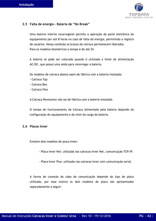 Instalação
Manual de Instruções Catracas Inner e Coletor Urna - Rev 10 - 19/12/2016 PG - 42 -
2.5 Falta de energia – Bateria de “No Break”
Uma bateria interna recarregável permite a operação da parte eletrônica do
equipamento por até 8 horas no caso de falta de energia, permitindo o registro
de usuários. Nessa condição os braços da catraca permanecem liberados.
Para os modelos biométricos o tempo é de até 2h.
A bateria só pode ser colocada quando é utilizada a fonte de alimentação
AC/DC, que possui uma saída para recerregar a bateria.
Os modelos de catraca abaixo saem de fábrica com a bateria instalada:
- Catraca Top
- Catraca Box
- Catraca Flex
A Catraca Revolution não sai de fábrica com a bateria instalada.
O tempo de funcionamento da Catraca alimentada pela bateria depende da
configuração do equipamento e do nível da carga da bateria.
2.6 Placas Inner
Existem dois modelos de placa Inner:
- Placa Inner Net: utilizada nas catracas Inner Net, comunicação TCP/IP.
- Placa Inner Plus: utilizada nas catracas Inner com comunicação serial.
A forma de conexão do cabo de comunicação depende do tipo de placa
utilizada, por esse motivo os dois modelos de placa são apresentados
separadamente a seguir:
 