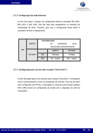 Instalação
Manual de Instruções Catracas Inner e Coletor Urna - Rev 10 - 19/12/2016 PG - 45 -
2.7.2 Configuração da rede Ethernet
O Inner Net possui 3 jumpers de configuração Ethernet chamados SPD (JP2),
DPX (JP3) e ANE (JP4). Eles são lidos pelo equipamento no momento da
inicialização do Inner. Portanto, para que a configuração tenha efeito é
necessário reiniciar o equipamento.
ANE
ABERTO
Autonegociação:
Os parâmetros serão
selecionados automaticamente.
FECHADO
ABERTO FECHADO
SPD 100 Mbps 10 Mbps
DPX Full - duplex Half - duplex
2.7.3 Configuração para uso de cabo cruzado (“Cross Over”)
O Inner Net pode operar com cabo de rede cruzado (“Cross-Over”), interligando
única e exclusivamente o Inner ao computador de controle. Para isto ele deve
estar configurado com IP fixo, a velocidade e o modo de comunicação (jumpers
SPD e DPX) devem ser configurados de acordo com o adaptador de rede do
computador.
 