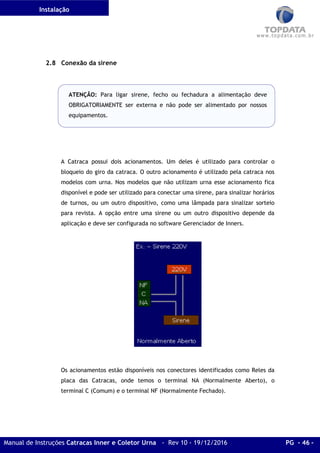 Instalação
Manual de Instruções Catracas Inner e Coletor Urna - Rev 10 - 19/12/2016 PG - 46 -
2.8 Conexão da sirene
ATENÇÃO: Para ligar sirene, fecho ou fechadura a alimentação deve
OBRIGATORIAMENTE ser externa e não pode ser alimentado por nossos
equipamentos.
A Catraca possui dois acionamentos. Um deles é utilizado para controlar o
bloqueio do giro da catraca. O outro acionamento é utilizado pela catraca nos
modelos com urna. Nos modelos que não utilizam urna esse acionamento fica
disponível e pode ser utilizado para conectar uma sirene, para sinalizar horários
de turnos, ou um outro dispositivo, como uma lâmpada para sinalizar sorteio
para revista. A opção entre uma sirene ou um outro dispositivo depende da
aplicação e deve ser configurada no software Gerenciador de Inners.
Os acionamentos estão disponíveis nos conectores identificados como Reles da
placa das Catracas, onde temos o terminal NA (Normalmente Aberto), o
terminal C (Comum) e o terminal NF (Normalmente Fechado).
 