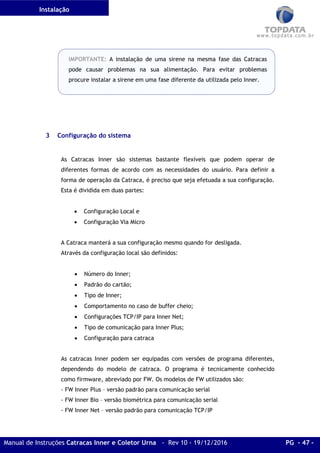 Instalação
Manual de Instruções Catracas Inner e Coletor Urna - Rev 10 - 19/12/2016 PG - 47 -
IMPORTANTE: A instalação de uma sirene na mesma fase das Catracas
pode causar problemas na sua alimentação. Para evitar problemas
procure instalar a sirene em uma fase diferente da utilizada pelo Inner.
3 Configuração do sistema
As Catracas Inner são sistemas bastante flexíveis que podem operar de
diferentes formas de acordo com as necessidades do usuário. Para definir a
forma de operação da Catraca, é preciso que seja efetuada a sua configuração.
Esta é dividida em duas partes:
• Configuração Local e
• Configuração Via Micro
A Catraca manterá a sua configuração mesmo quando for desligada.
Através da configuração local são definidos:
• Número do Inner;
• Padrão do cartão;
• Tipo de Inner;
• Comportamento no caso de buffer cheio;
• Configurações TCP/IP para Inner Net;
• Tipo de comunicação para Inner Plus;
• Configuração para catraca
As catracas Inner podem ser equipadas com versões de programa diferentes,
dependendo do modelo de catraca. O programa é tecnicamente conhecido
como firmware, abreviado por FW. Os modelos de FW utilizados são:
- FW Inner Plus – versão padrão para comunicação serial
- FW Inner Bio – versão biométrica para comunicação serial
- FW Inner Net – versão padrão para comunicação TCP/IP
 