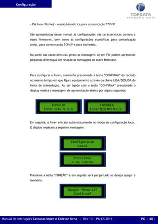Configuração
Manual de Instruções Catracas Inner e Coletor Urna - Rev 10 - 19/12/2016 PG - 48 -
- FW Inner Bio Net – versão biométrica para comunicação TCP/IP
São apresentadas nesse manual as configurações das características comuns a
esses firmwares, bem como as configurações específicas para comunicação
serial, para comunicação TCP/IP e para biometria.
Na parte das características gerais as mensagens de um FW podem apresentar
pequenas diferenças em relação às mensagens de outro firmware.
Para configurar o Inner, mantenha pressionada a tecla “CONFIRMA” do teclado
ao mesmo tempo em que liga o equipamento através da chave LIGA/DESLIGA da
fonte de alimentação. Ao ser ligado com a tecla “CONFIRMA” pressionada o
display mostra a mensagem de apresentação abaixo por alguns segundos:
Em seguida, o Inner entrará automaticamente no modo de configuração local.
O display mostrará a seguinte mensagem:
Pressione a tecla “FUNÇÃO” e em seguida será perguntado se deseja apagar a
memória:
 