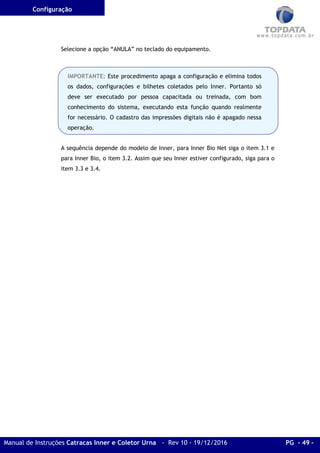Configuração
Manual de Instruções Catracas Inner e Coletor Urna - Rev 10 - 19/12/2016 PG - 49 -
Selecione a opção “ANULA” no teclado do equipamento.
A sequência depende do modelo de Inner, para Inner Bio Net siga o item 3.1 e
para Inner Bio, o item 3.2. Assim que seu Inner estiver configurado, siga para o
item 3.3 e 3.4.
IMPORTANTE: Este procedimento apaga a configuração e elimina todos
os dados, configurações e bilhetes coletados pelo Inner. Portanto só
deve ser executado por pessoa capacitada ou treinada, com bom
conhecimento do sistema, executando esta função quando realmente
for necessário. O cadastro das impressões digitais não é apagado nessa
operação.
 