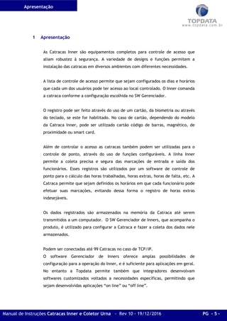 Apresentação
Manual de Instruções Catracas Inner e Coletor Urna - Rev 10 - 19/12/2016 PG - 5 -
1 Apresentação
As Catracas Inner são equipamentos completos para controle de acesso que
aliam robustez à segurança. A variedade de designs e funções permitem a
instalação das catracas em diversos ambientes com diferentes necessidades.
A lista de controle de acesso permite que sejam configurados os dias e horários
que cada um dos usuários pode ter acesso ao local controlado. O Inner comanda
a catraca conforme a configuração escolhida no SW Gerenciador.
O registro pode ser feito através do uso de um cartão, da biometria ou através
do teclado, se este for habilitado. No caso de cartão, dependendo do modelo
da Catraca Inner, pode ser utilizado cartão código de barras, magnético, de
proximidade ou smart card.
Além de controlar o acesso as catracas também podem ser utilizadas para o
controle de ponto, através do uso de funções configuráveis. A linha Inner
permite a coleta precisa e segura das marcações de entrada e saída dos
funcionários. Esses registros são utilizados por um software de controle de
ponto para o cálculo das horas trabalhadas, horas extras, horas de falta, etc. A
Catraca permite que sejam definidos os horários em que cada funcionário pode
efetuar suas marcações, evitando dessa forma o registro de horas extras
indesejáveis.
Os dados registrados são armazenados na memória da Catraca até serem
transmitidos a um computador. O SW Gerenciador de Inners, que acompanha o
produto, é utilizado para configurar a Catraca e fazer a coleta dos dados nele
armazenados.
Podem ser conectadas até 99 Catracas no caso de TCP/IP.
O software Gerenciador de Inners oferece amplas possibilidades de
configuração para a operação do Inner, e é suficiente para aplicações em geral.
No entanto a Topdata permite também que integradores desenvolvam
softwares customizados voltados a necessidades específicas, permitindo que
sejam desenvolvidas aplicações “on line” ou “off line”.
 