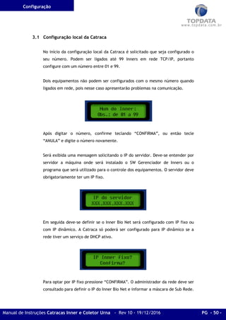 Configuração
Manual de Instruções Catracas Inner e Coletor Urna - Rev 10 - 19/12/2016 PG - 50 -
3.1 Configuração local da Catraca
No início da configuração local da Catraca é solicitado que seja configurado o
seu número. Podem ser ligados até 99 Inners em rede TCP/IP, portanto
configure com um número entre 01 e 99.
Dois equipamentos não podem ser configurados com o mesmo número quando
ligados em rede, pois nesse caso apresentarão problemas na comunicação.
Após digitar o número, confirme teclando “CONFIRMA”, ou então tecle
“ANULA” e digite o número novamente.
Será exibida uma mensagem solicitando o IP do servidor. Deve-se entender por
servidor a máquina onde será instalado o SW Gerenciador de Inners ou o
programa que será utilizado para o controle dos equipamentos. O servidor deve
obrigatoriamente ter um IP fixo.
Em seguida deve-se definir se o Inner Bio Net será configurado com IP fixo ou
com IP dinâmico. A Catraca só poderá ser configurado para IP dinâmico se a
rede tiver um serviço de DHCP ativo.
Para optar por IP fixo pressione “CONFIRMA”. O administrador da rede deve ser
consultado para definir o IP do Inner Bio Net e informar a máscara de Sub Rede.
 