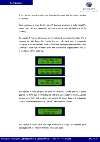 Configuração
Manual de Instruções Catracas Inner e Coletor Urna - Rev 10 - 19/12/2016 PG - 51 -
E em caso de comunicação através de redes diferentes será necessário também
o Gateway.
Para configurar o Inner Bio Net com IP dinâmico pressione a tecla “ANULA”.
Nesse caso, não será necessário informar a máscara de Sub Rede e o IP do
Gateway.
Se a opção IP fixo for selecionada o Inner solicitará que seja informado o IP e a
máscara de Sub Rede. Nas instalações em rede local não é necessário
configurar o IP do Gateway. Será exibida uma mensagem questionando “Sem
Gateway?”. Caso seja necessário o uso do Gateway deve-se pressionar “ANULA”
e configurar o IP do Gateway.
Em seguida o Inner pergunta se deve ser utilizada a porta padrão. A porta
padrão é a 3570, que é utilizada pelo software Gerenciador de Inners. A porta
sempre será 3570, independente do número do Inner. Caso seja necessário
optar por outra porta pressione “ANULA” e entre com o número.
Em seguida o Inner pede que seja informado o código da empresa para
aplicações ASP. Se não for utilizado, entre com 0000.
 