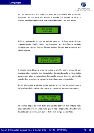 Configuração
Manual de Instruções Catracas Inner e Coletor Urna - Rev 10 - 19/12/2016 PG - 53 -
No caso das catracas Top e Box com leitor de proximidade, elas podem ser
equipadas com uma urna para coletar os cartões dos usuários na saída. A
próxima mensagem questiona se a catraca está equipada com urna ou não.
Após a configuração do tipo de catraca deve ser definido como deve-se
proceder quando o buffer estiver completamente cheio. O buffer é a memória
de registro de bilhetes do Inner Bio Net. O Inner Bio Net pode armazenar até
16.000 bilhetes.
A primeira opção bloqueia novas marcações se o buffer estiver cheio, até que
os dados sejam coletados pelo computador. Na segunda opção os novos dados
são gravados sobre os mais antigos. Esta opção somente deve ser selecionada
quando não é importante a transferência dos dados para o computador.
Se for selecionada a primeira opção, quando o Inner Bio Net estiver com o
buffer cheio não irá mais aceitar marcações e mostrará a seguinte mensagem:
Na segunda opção, os novos dados são gravados sobre os mais antigos. Esta
opção somente deve ser selecionada quando não é importante a transferência
dos dados para o computador, pois os dados mais antigos são perdidos.
 