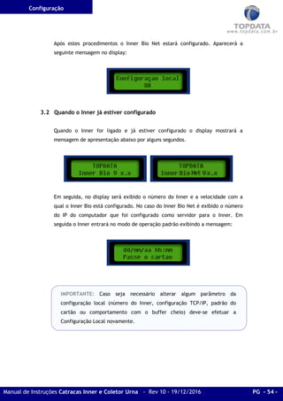Configuração
Manual de Instruções Catracas Inner e Coletor Urna - Rev 10 - 19/12/2016 PG - 54 -
Após estes procedimentos o Inner Bio Net estará configurado. Aparecerá a
seguinte mensagem no display:
3.2 Quando o Inner já estiver configurado
Quando o Inner for ligado e já estiver configurado o display mostrará a
mensagem de apresentação abaixo por alguns segundos.
Em seguida, no display será exibido o número do Inner e a velocidade com a
qual o Inner Bio está configurado. No caso do Inner Bio Net é exibido o número
do IP do computador que foi configurado como servidor para o Inner. Em
seguida o Inner entrará no modo de operação padrão exibindo a mensagem:
IMPORTANTE: Caso seja necessário alterar algum parâmetro da
configuração local (número do Inner, configuração TCP/IP, padrão do
cartão ou comportamento com o buffer cheio) deve-se efetuar a
Configuração Local novamente.
 