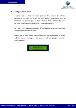 Configuração
Manual de Instruções Catracas Inner e Coletor Urna - Rev 10 - 19/12/2016 PG - 55 -
3.3 Configuração via micro
A configuração do Inner via micro pode ser feita através do software
Gerenciador de Inners ou através de outro software desenvolvido com as
bibliotecas de comunicação do Inner. Através desta configuração serão
definidos os parâmetros necessários para a operação do Inner.
Para obter informação sobre as opções de configuração consulte o menu Ajuda
do software Gerenciador de Inners.
Sempre que o Inner estiver sendo configurado pelo computador, o display
exibirá a seguinte mensagem, retornando ao modo de operação normal em
alguns segundos.
 