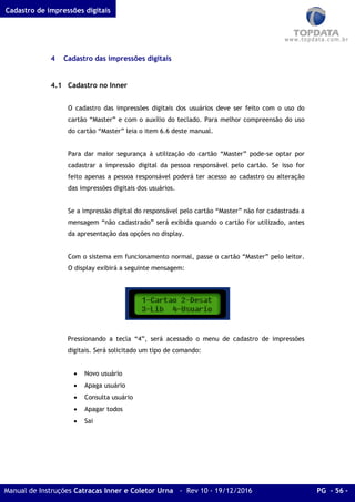 Cadastro de impressões digitais
Manual de Instruções Catracas Inner e Coletor Urna - Rev 10 - 19/12/2016 PG - 56 -
4 Cadastro das impressões digitais
4.1 Cadastro no Inner
O cadastro das impressões digitais dos usuários deve ser feito com o uso do
cartão “Master” e com o auxílio do teclado. Para melhor compreensão do uso
do cartão “Master” leia o item 6.6 deste manual.
Para dar maior segurança à utilização do cartão “Master” pode-se optar por
cadastrar a impressão digital da pessoa responsável pelo cartão. Se isso for
feito apenas a pessoa responsável poderá ter acesso ao cadastro ou alteração
das impressões digitais dos usuários.
Se a impressão digital do responsável pelo cartão “Master” não for cadastrada a
mensagem “não cadastrado” será exibida quando o cartão for utilizado, antes
da apresentação das opções no display.
Com o sistema em funcionamento normal, passe o cartão “Master” pelo leitor.
O display exibirá a seguinte mensagem:
Pressionando a tecla “4”, será acessado o menu de cadastro de impressões
digitais. Será solicitado um tipo de comando:
• Novo usuário
• Apaga usuário
• Consulta usuário
• Apagar todos
• Sai
 