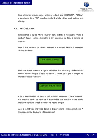 Cadastro de impressões digitais
Manual de Instruções Catracas Inner e Coletor Urna - Rev 10 - 19/12/2016 PG - 57 -
Para selecionar uma das opções utilize as tecla de seta (“ENTRADA” e “SAÍDA”)
e pressione a tecla “OK” quando a opção desejada estiver sendo exibida pelo
display.
4.1.1 NOVO USUÁRIO:
Selecionando a opção “Novo usuário” será exibida a mensagem “Passe o
cartão”. Passe o cartão do usuário a ser cadastrado ou tecle o número do
usuário.
Logo a luz vermelha do sensor acenderá e o display exibirá a mensagem
“Coloque o dedo”.
Posicione o dedo no sensor e siga as instruções lidas no display. Será solicitado
que o usuário coloque o dedo no sensor 2 vezes para que a imagem da
impressão digital seja salva.
Caso ocorra diferença nas leituras será exibida a mensagem “Operação falhou”
e a operação deverá ser repetida. É aconselhável que o usuário utilize o dedo
indicador e procure colocá-lo sempre na mesma posição.
Após o cadastro da impressão digital, o display exibirá a mensagem abaixo. A
impressão digital do usuário está cadastrada!
 