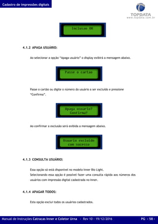 Cadastro de impressões digitais
Manual de Instruções Catracas Inner e Coletor Urna - Rev 10 - 19/12/2016 PG - 58 -
4.1.2 APAGA USUÁRIO:
Ao selecionar a opção “Apaga usuário” o display exibirá a mensagem abaixo.
Passe o cartão ou digite o número do usuário a ser excluído e pressione
“Confirma”.
Ao confirmar a exclusão será exibida a mensagem abaixo.
4.1.3 CONSULTA USUÁRIO:
Essa opção só está disponível no modelo Inner Bio Light.
Selecionando essa opção é possível fazer uma consulta rápida aos números dos
usuários com impressão digital cadastrada no Inner.
4.1.4 APAGAR TODOS:
Esta opção exclui todos os usuários cadastrados.
 