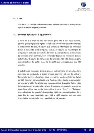 Cadastro de impressões digitais
Manual de Instruções Catracas Inner e Coletor Urna - Rev 10 - 19/12/2016 PG - 59 -
4.1.5 SAI:
Esta opção faz com que o equipamento saia do menu de cadastro de impressões
digitais e retorne à operação normal.
4.2 Enviando digitais para o equipamento
O Inner Bio e o Inner Bio Net, nas versões para 1000 e para 4000 usuários,
permite que as impressões digitais cadastradas em um Inner sejam transferidas
a outros Inners da rede. O arquivo que contém as informações da impressão
digital é conhecido como template. Através do recurso de manutenção de
templates do software Gerenciador de Inners é possível efetuar a transmissão
de templates entre os Inners, bem como fazer backup das impressões digitais
cadastradas. O recurso de manutenção de templates não está disponível para
os modelos Inner Bio Light e Inner Bio Net Light, que tem capacidade para 100
usuários.
O cadastro das impressões digitais também pode ser feito em um dispositivo
conectado ao computador e depois enviado aos Inners através do software
Gerenciador de Inners. Para fazer isso é necessário o uso de um leitor de digital
portátil (Hamster) comercializado pela Topdata. Este é ligado ao computador
por uma porta USB e faz a leitura da impressão digital do usuário. Assim, estas
digitais podem ser armazenadas na base de dados ou enviadas diretamente ao
Inner. Para utilizar esta opção, deve utilizar o menu “Inner” - > “Cadastrar
impressão digital dos usuários”. Essa opção é válida para os modelos Inner Bio e
Inner Bio Net com capacidade para 1000 e 4000 usuários, mas não está
disponível no modelo Light, com capacidade de 100 usuários.
 