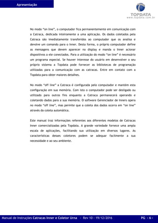 Apresentação
Manual de Instruções Catracas Inner e Coletor Urna - Rev 10 - 19/12/2016 PG - 6 -
No modo “on line”, o computador fica permanentemente em comunicação com
a Catraca, dedicada inteiramente a uma aplicação. Os dados coletados pela
Catraca são imediatamente transferidos ao computador que os analisa e
devolve um comando para o Inner. Desta forma, o próprio computador define
as mensagens que devem aparecer no display e manda o Inner acionar
dispositivos a ele conectados. Para a utilização do modo “on line” é necessário
um programa especial. Se houver interesse do usuário em desenvolver o seu
próprio sistema a Topdata pode fornecer as bibliotecas de programação
utilizadas para a comunicação com as catracas. Entre em contato com a
Topdata para obter maiores detalhes.
No modo “off line” a Catraca é configurada pelo computador e mantém esta
configuração em sua memória. Com isto o computador pode ser desligado ou
utilizado para outros fins enquanto a Catraca permanecerá operando e
coletando dados para a sua memória. O software Gerenciador de Inners opera
no modo “off line”, mas permite que a coleta dos dados ocorra em “on line”
através da coleta automática.
Este manual traz informações referentes aos diferentes modelos de Catracas
Inner comercializadas pela Topdata. A grande variedade fornece uma ampla
escala de aplicações, facilitando sua utilização em diversos lugares. As
características desses coletores podem se adequar facilmente a sua
necessidade e ao seu ambiente.
 