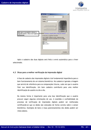 Cadastro de impressões digitais
Manual de Instruções Catracas Inner e Coletor Urna - Rev 10 - 19/12/2016 PG - 61 -
Após o cadastro das duas digitais será feito o envio automático para o Inner
selecionado.
4.3 Dicas para a melhor verificação da impressão digital
A fase de cadastro das impressões digitais é de fundamental importância para o
bom funcionamento de um sistema biométrico. No cadastro é gerada a imagem
que servirá de referência para as comparações futuras, cada vez que o usuário
fizer sua identificação. Um bom cadastro contribuirá para uma melhor
identificação do usuário no dia a dia.
Da mesma forma é importante para uma boa identificação que o usuário
procure seguir algumas orientações de uso. A exatidão e confiabilidade do
processo de verificação de impressões digitais podem ser melhoradas
certificando-se que os dedos são colocados de forma correta sobre o sensor
biométrico. Exemplos de bons e maus posicionamentos dos dedos podem ser
vistos abaixo.
 