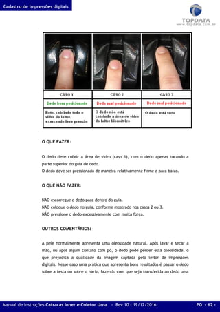 Cadastro de impressões digitais
Manual de Instruções Catracas Inner e Coletor Urna - Rev 10 - 19/12/2016 PG - 62 -
O QUE FAZER:
O dedo deve cobrir a área de vidro (caso 1), com o dedo apenas tocando a
parte superior do guia de dedo.
O dedo deve ser pressionado de maneira relativamente firme e para baixo.
O QUE NÃO FAZER:
NÃO escorregue o dedo para dentro do guia.
NÃO coloque o dedo no guia, conforme mostrado nos casos 2 ou 3.
NÃO pressione o dedo excessivamente com muita força.
OUTROS COMENTÁRIOS:
A pele normalmente apresenta uma oleosidade natural. Após lavar e secar a
mão, ou após algum contato com pó, o dedo pode perder essa oleosidade, o
que prejudica a qualidade da imagem captada pelo leitor de impressões
digitais. Nesse caso uma prática que apresenta bons resultados é passar o dedo
sobre a testa ou sobre o nariz, fazendo com que seja transferida ao dedo uma
 