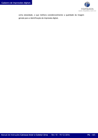 Cadastro de impressões digitais
Manual de Instruções Catracas Inner e Coletor Urna - Rev 10 - 19/12/2016 PG - 63 -
certa oleosidade, o que melhora consideravelmente a qualidade da imagem
gerada para a identificação da impressão digital.
 