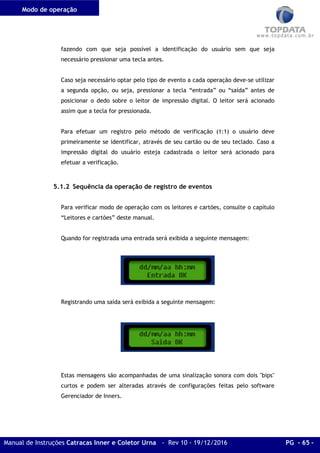 Modo de operação
Manual de Instruções Catracas Inner e Coletor Urna - Rev 10 - 19/12/2016 PG - 65 -
fazendo com que seja possível a identificação do usuário sem que seja
necessário pressionar uma tecla antes.
Caso seja necessário optar pelo tipo de evento a cada operação deve-se utilizar
a segunda opção, ou seja, pressionar a tecla “entrada” ou “saída” antes de
posicionar o dedo sobre o leitor de impressão digital. O leitor será acionado
assim que a tecla for pressionada.
Para efetuar um registro pelo método de verificação (1:1) o usuário deve
primeiramente se identificar, através de seu cartão ou de seu teclado. Caso a
impressão digital do usuário esteja cadastrada o leitor será acionado para
efetuar a verificação.
5.1.2 Sequência da operação de registro de eventos
Para verificar modo de operação com os leitores e cartões, consulte o capítulo
“Leitores e cartões” deste manual.
Quando for registrada uma entrada será exibida a seguinte mensagem:
Registrando uma saída será exibida a seguinte mensagem:
Estas mensagens são acompanhadas de uma sinalização sonora com dois "bips"
curtos e podem ser alteradas através de configurações feitas pelo software
Gerenciador de Inners.
 