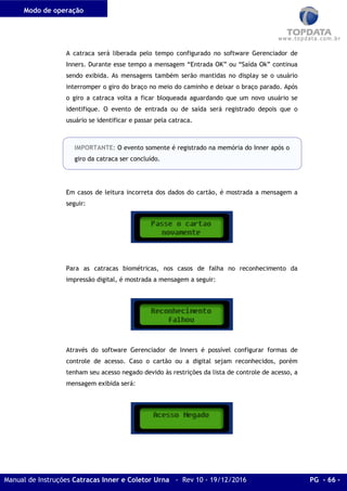 Modo de operação
Manual de Instruções Catracas Inner e Coletor Urna - Rev 10 - 19/12/2016 PG - 66 -
A catraca será liberada pelo tempo configurado no software Gerenciador de
Inners. Durante esse tempo a mensagem “Entrada OK” ou “Saída Ok” continua
sendo exibida. As mensagens também serão mantidas no display se o usuário
interromper o giro do braço no meio do caminho e deixar o braço parado. Após
o giro a catraca volta a ficar bloqueada aguardando que um novo usuário se
identifique. O evento de entrada ou de saída será registrado depois que o
usuário se identificar e passar pela catraca.
IMPORTANTE: O evento somente é registrado na memória do Inner após o
giro da catraca ser concluído.
Em casos de leitura incorreta dos dados do cartão, é mostrada a mensagem a
seguir:
Para as catracas biométricas, nos casos de falha no reconhecimento da
impressão digital, é mostrada a mensagem a seguir:
Através do software Gerenciador de Inners é possível configurar formas de
controle de acesso. Caso o cartão ou a digital sejam reconhecidos, porém
tenham seu acesso negado devido às restrições da lista de controle de acesso, a
mensagem exibida será:
 